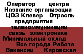 Оператор Call-центра › Название организации ­ ЦОЗ Клевер › Отрасль предприятия ­ IT, телекоммуникации, связь, электроника › Минимальный оклад ­ 40 000 - Все города Работа » Вакансии   . Кировская обл.,Захарищево п.